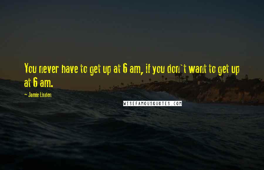 Jamie Linden quotes: You never have to get up at 6 am, if you don't want to get up at 6 am.