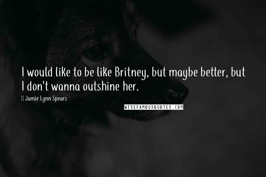 Jamie Lynn Spears quotes: I would like to be like Britney, but maybe better, but I don't wanna outshine her.