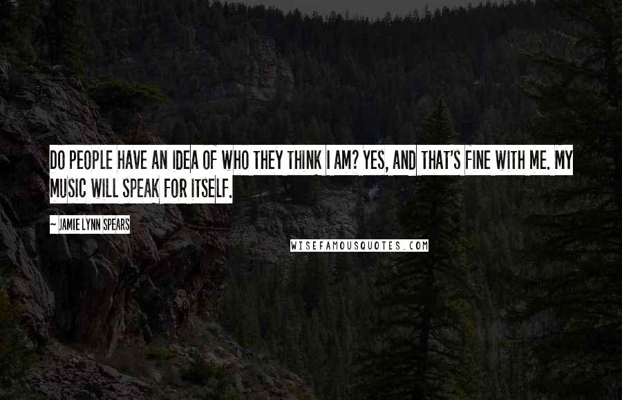 Jamie Lynn Spears quotes: Do people have an idea of who they think I am? Yes, and that's fine with me. My music will speak for itself. Jamie Lynn Spears quotes: Do people have an idea of who they think I am? Yes, and that's fine with me. My music will speak for itself.