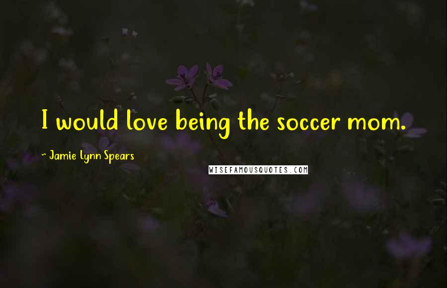 Jamie Lynn Spears quotes: I would love being the soccer mom.