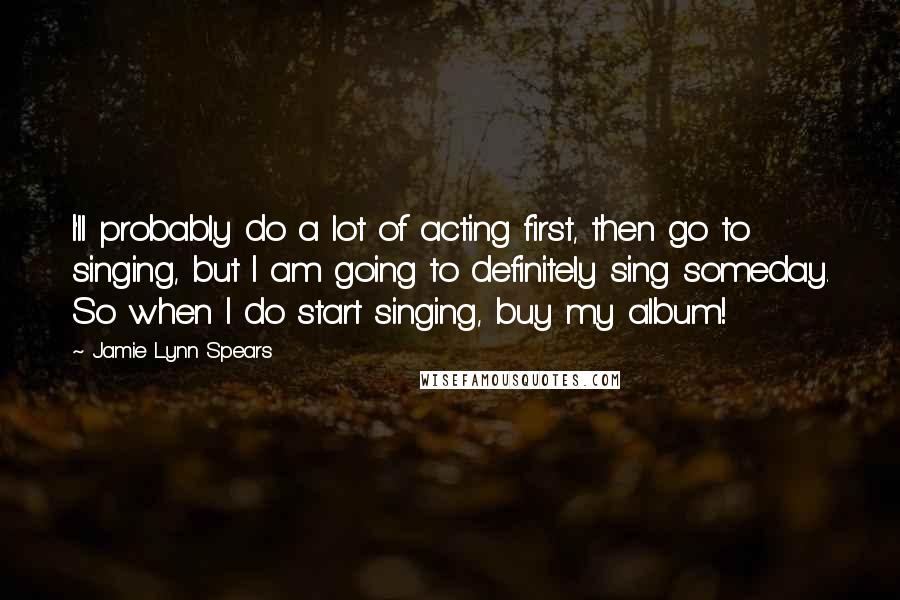 Jamie Lynn Spears quotes: I'll probably do a lot of acting first, then go to singing, but I am going to definitely sing someday. So when I do start singing, buy my album! Jamie Lynn Spears quotes: I'll probably do a lot of acting first, then go to singing, but I am going to definitely sing someday. So when I do start singing, buy my album!