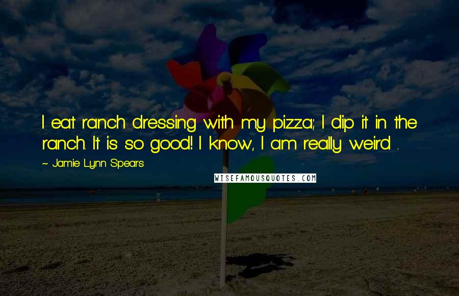 Jamie Lynn Spears quotes: I eat ranch dressing with my pizza; I dip it in the ranch. It is so good! I know, I am really weird . Jamie Lynn Spears quotes: I eat ranch dressing with my pizza; I dip it in the ranch. It is so good! I know, I am really weird .