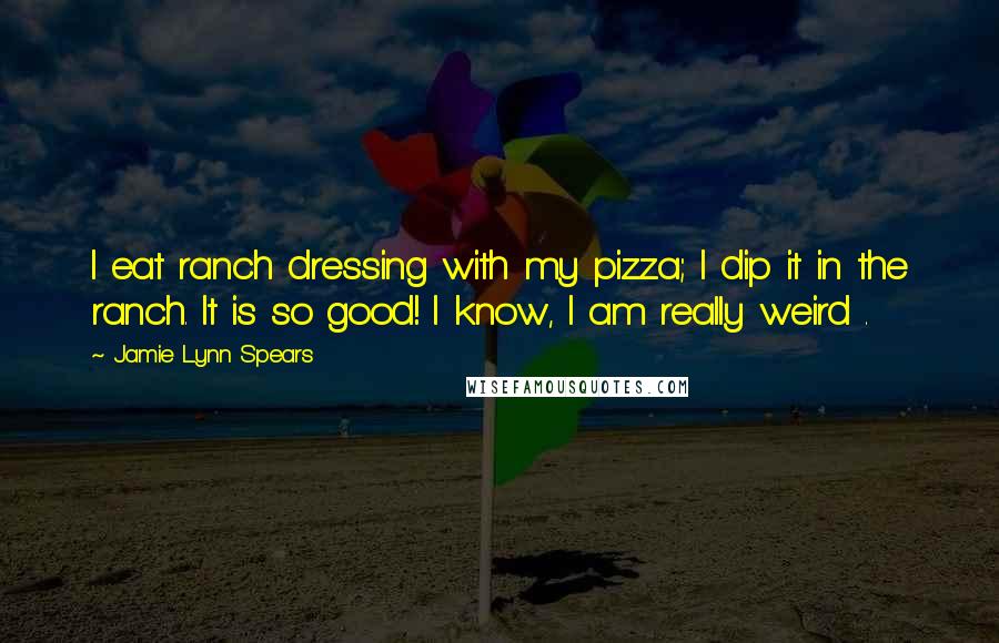 Jamie Lynn Spears quotes: I eat ranch dressing with my pizza; I dip it in the ranch. It is so good! I know, I am really weird .