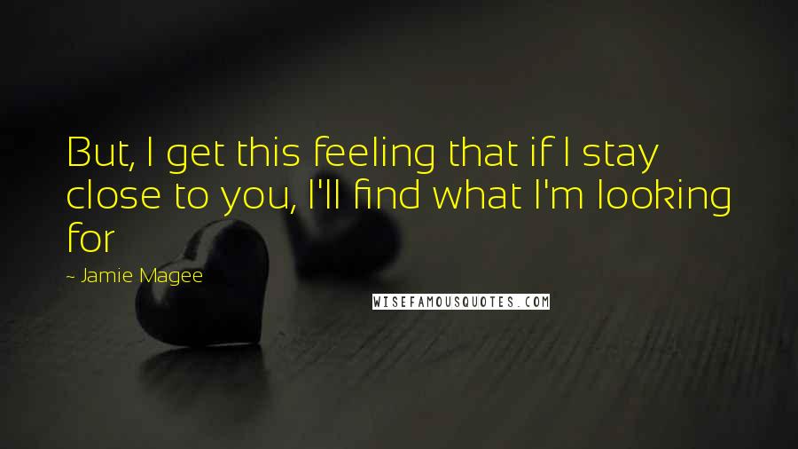 Jamie Magee quotes: But, I get this feeling that if I stay close to you, I'll find what I'm looking for