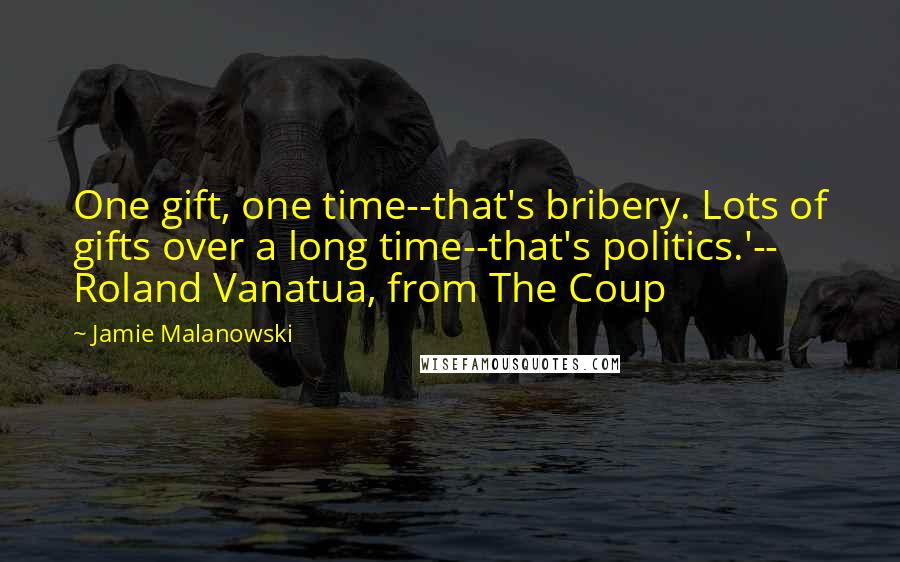 Jamie Malanowski quotes: One gift, one time--that's bribery. Lots of gifts over a long time--that's politics.'-- Roland Vanatua, from The Coup