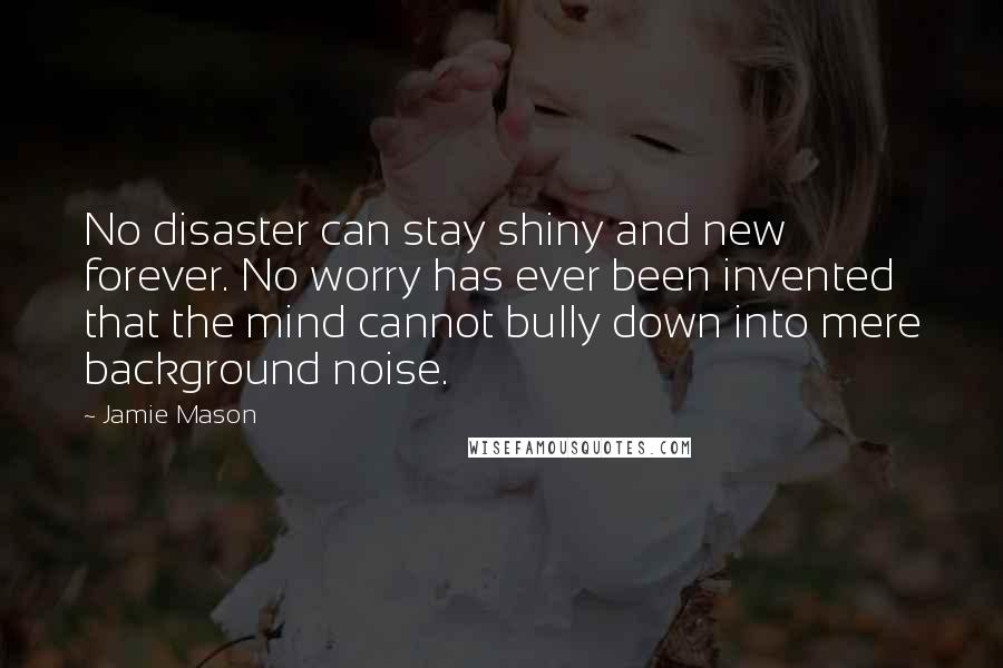 Jamie Mason quotes: No disaster can stay shiny and new forever. No worry has ever been invented that the mind cannot bully down into mere background noise.