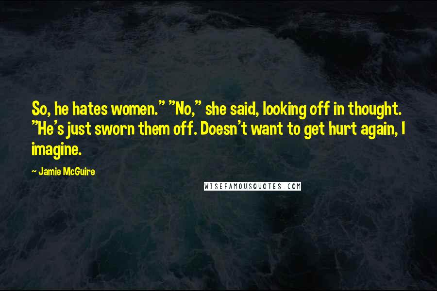 Jamie McGuire quotes: So, he hates women." "No," she said, looking off in thought. "He's just sworn them off. Doesn't want to get hurt again, I imagine.