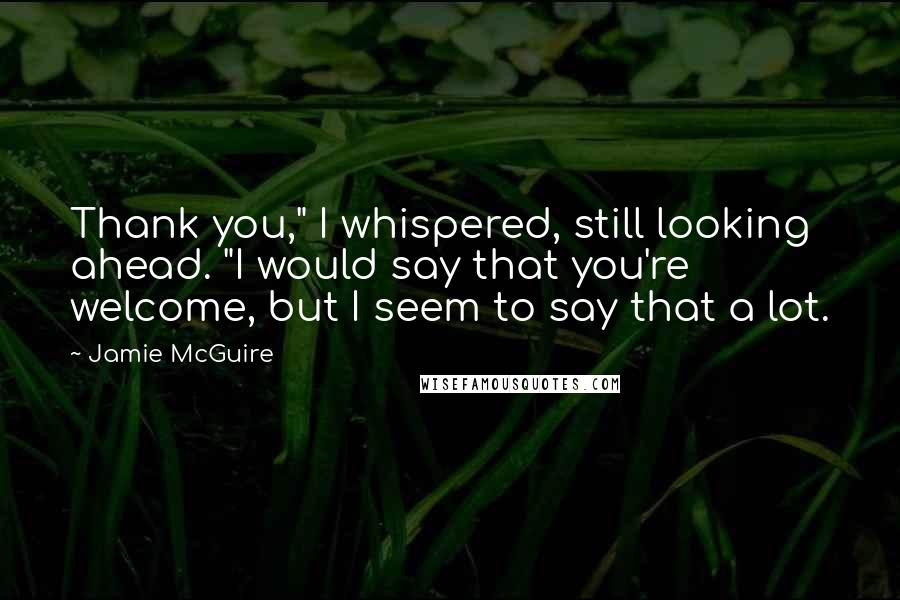 Jamie McGuire quotes: Thank you," I whispered, still looking ahead. "I would say that you're welcome, but I seem to say that a lot.