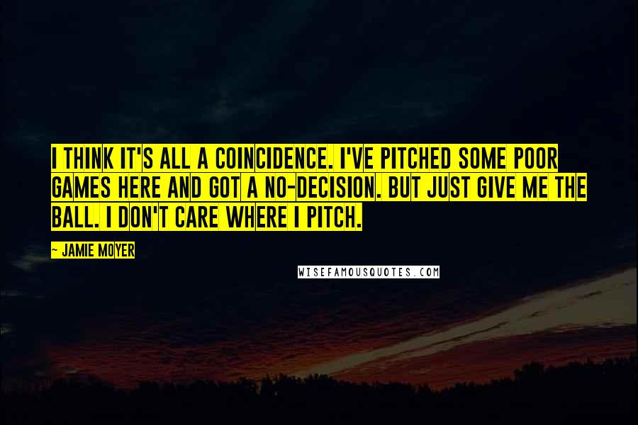 Jamie Moyer quotes: I think it's all a coincidence. I've pitched some poor games here and got a no-decision. But just give me the ball. I don't care where I pitch.