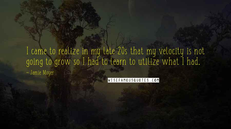 Jamie Moyer quotes: I came to realize in my late 20s that my velocity is not going to grow so I had to learn to utilize what I had.