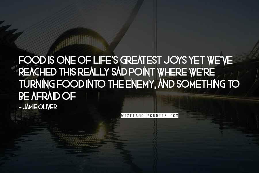 Jamie Oliver quotes: Food is one of life's greatest joys yet we've reached this really sad point where we're turning food into the enemy, and something to be afraid of