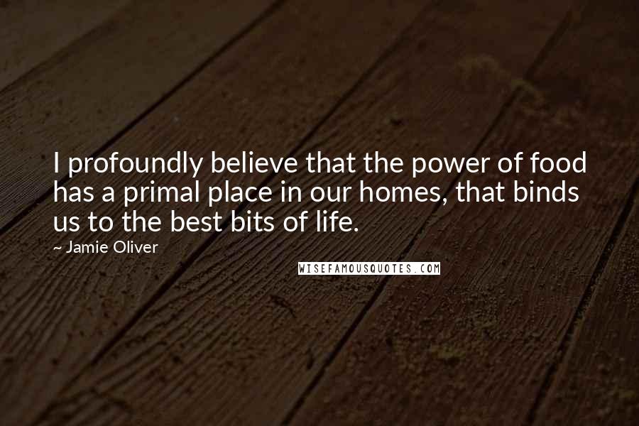 Jamie Oliver quotes: I profoundly believe that the power of food has a primal place in our homes, that binds us to the best bits of life.
