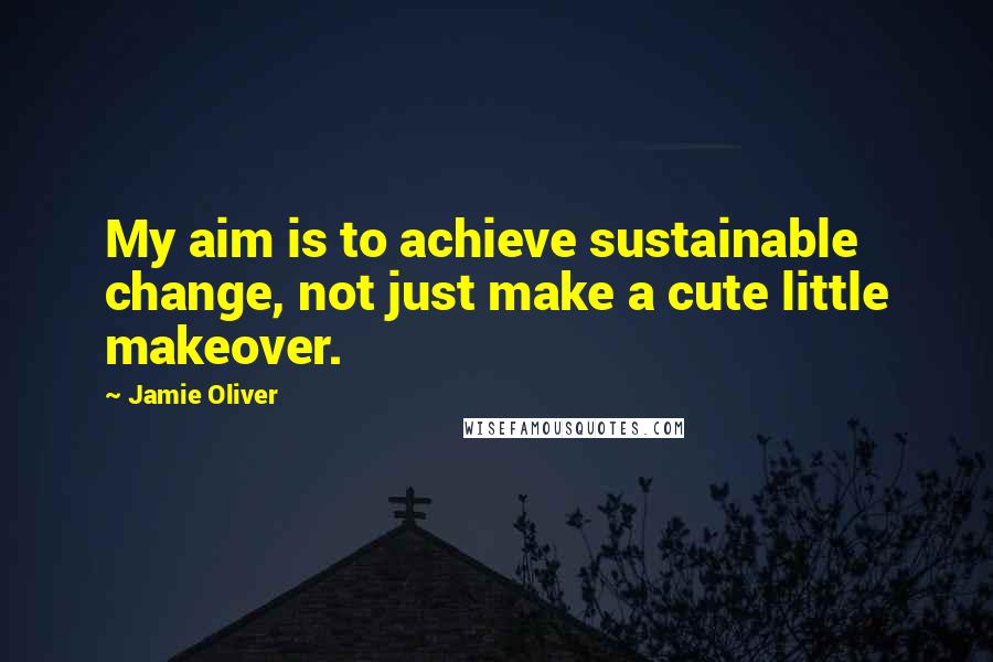 Jamie Oliver quotes: My aim is to achieve sustainable change, not just make a cute little makeover.