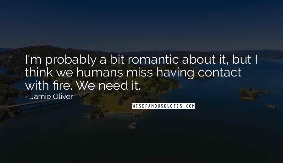 Jamie Oliver quotes: I'm probably a bit romantic about it, but I think we humans miss having contact with fire. We need it.