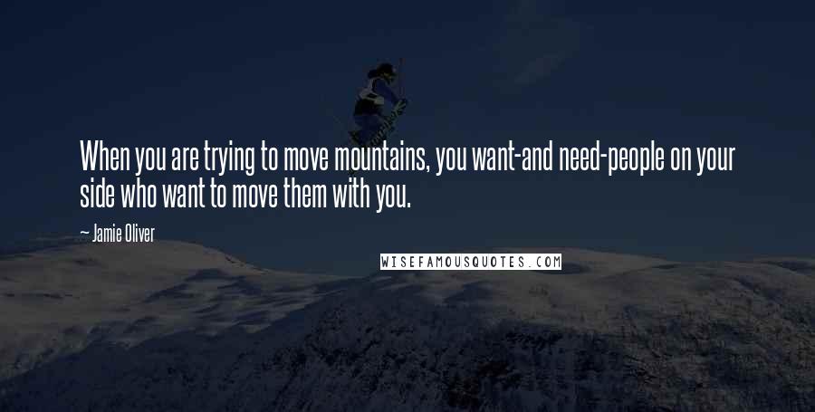 Jamie Oliver quotes: When you are trying to move mountains, you want-and need-people on your side who want to move them with you.