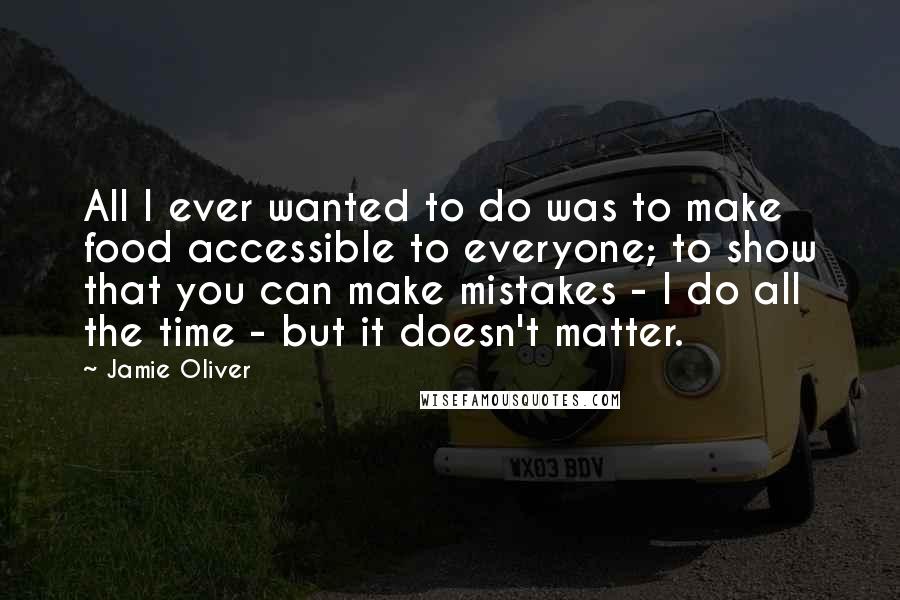 Jamie Oliver quotes: All I ever wanted to do was to make food accessible to everyone; to show that you can make mistakes - I do all the time - but it doesn't