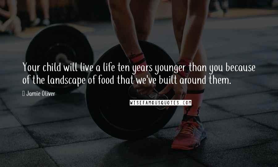 Jamie Oliver quotes: Your child will live a life ten years younger than you because of the landscape of food that we've built around them.