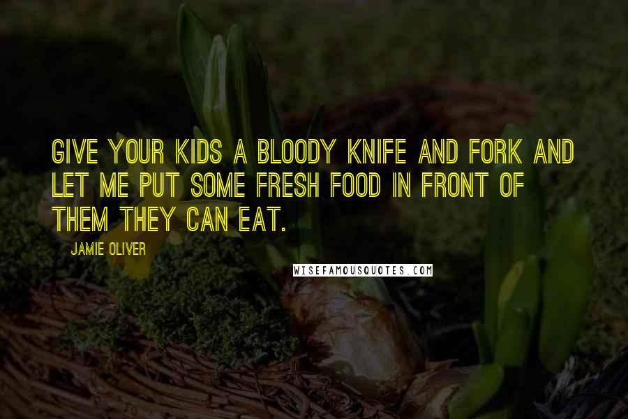 Jamie Oliver quotes: Give your kids a bloody knife and fork and let me put some fresh food in front of them they can eat.