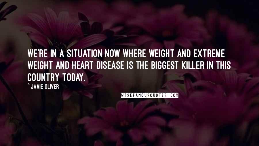 Jamie Oliver quotes: We're in a situation now where weight and extreme weight and heart disease is the biggest killer in this country today.