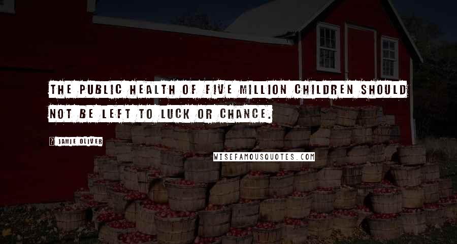 Jamie Oliver quotes: The public health of five million children should not be left to luck or chance.