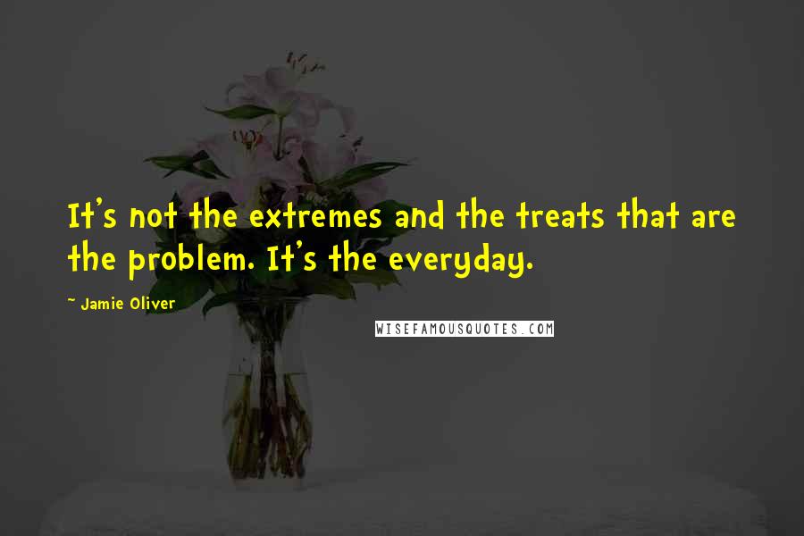 Jamie Oliver quotes: It's not the extremes and the treats that are the problem. It's the everyday.