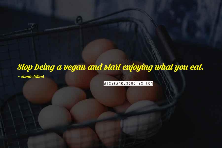 Jamie Oliver quotes: Stop being a vegan and start enjoying what you eat.