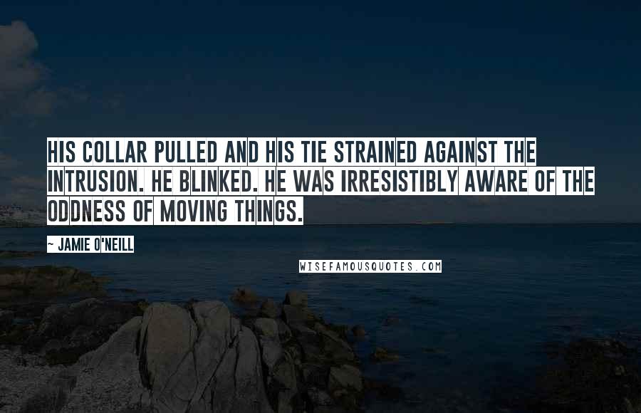 Jamie O'Neill quotes: His collar pulled and his tie strained against the intrusion. He blinked. He was irresistibly aware of the oddness of moving things.