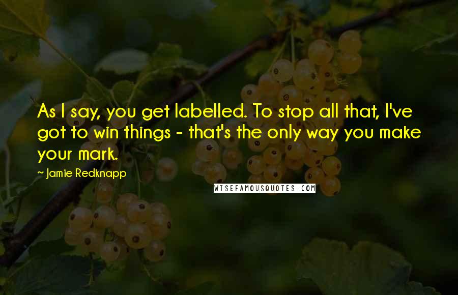 Jamie Redknapp quotes: As I say, you get labelled. To stop all that, I've got to win things - that's the only way you make your mark.