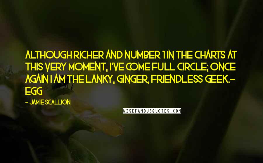 Jamie Scallion quotes: Although richer and Number 1 in the charts at this very moment, I've come full circle; once again I am the lanky, ginger, friendless geek.- Egg