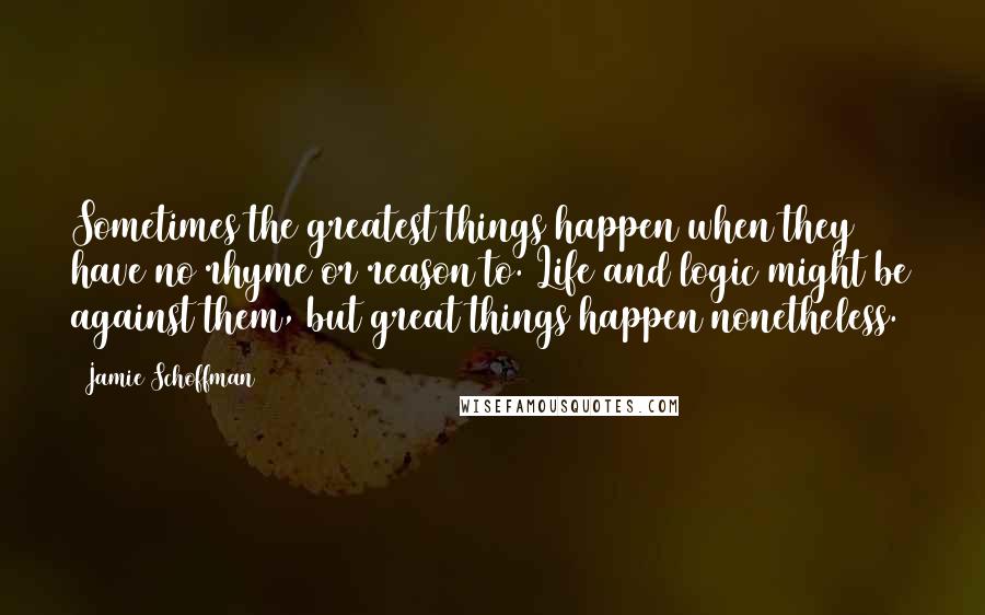 Jamie Schoffman quotes: Sometimes the greatest things happen when they have no rhyme or reason to. Life and logic might be against them, but great things happen nonetheless.