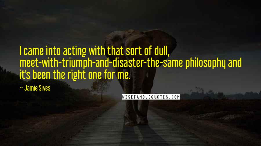 Jamie Sives quotes: I came into acting with that sort of dull, meet-with-triumph-and-disaster-the-same philosophy and it's been the right one for me. Jamie Sives quotes: I came into acting with that sort of dull, meet-with-triumph-and-disaster-the-same philosophy and it's been the right one for me.
