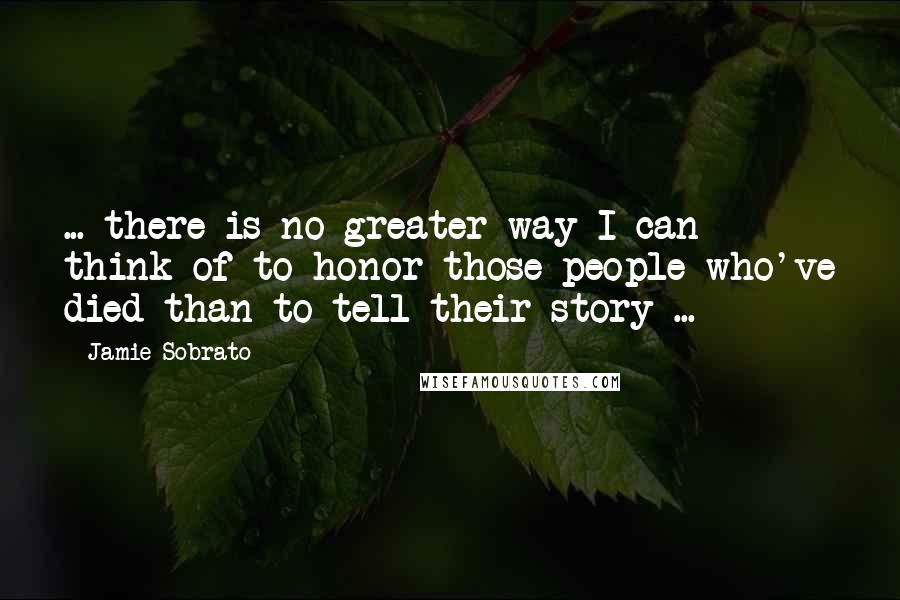 Jamie Sobrato quotes: ... there is no greater way I can think of to honor those people who've died than to tell their story ...