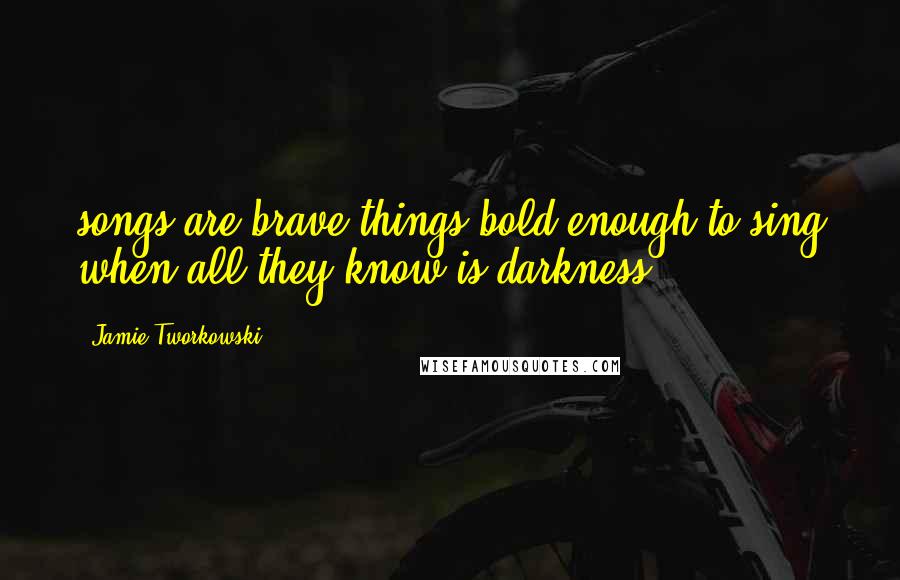 Jamie Tworkowski quotes: songs are brave things bold enough to sing when all they know is darkness.