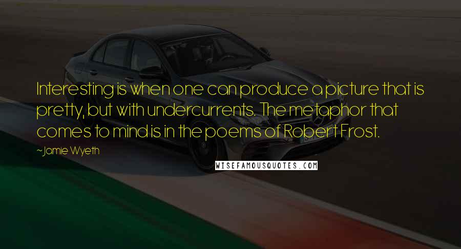Jamie Wyeth quotes: Interesting is when one can produce a picture that is pretty, but with undercurrents. The metaphor that comes to mind is in the poems of Robert Frost.