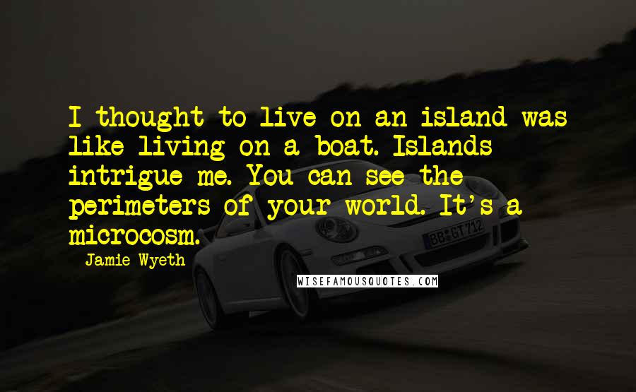 Jamie Wyeth quotes: I thought to live on an island was like living on a boat. Islands intrigue me. You can see the perimeters of your world. It's a microcosm.