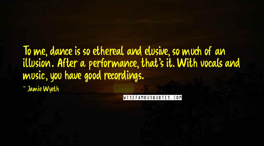 Jamie Wyeth quotes: To me, dance is so ethereal and elusive, so much of an illusion. After a performance, that's it. With vocals and music, you have good recordings.