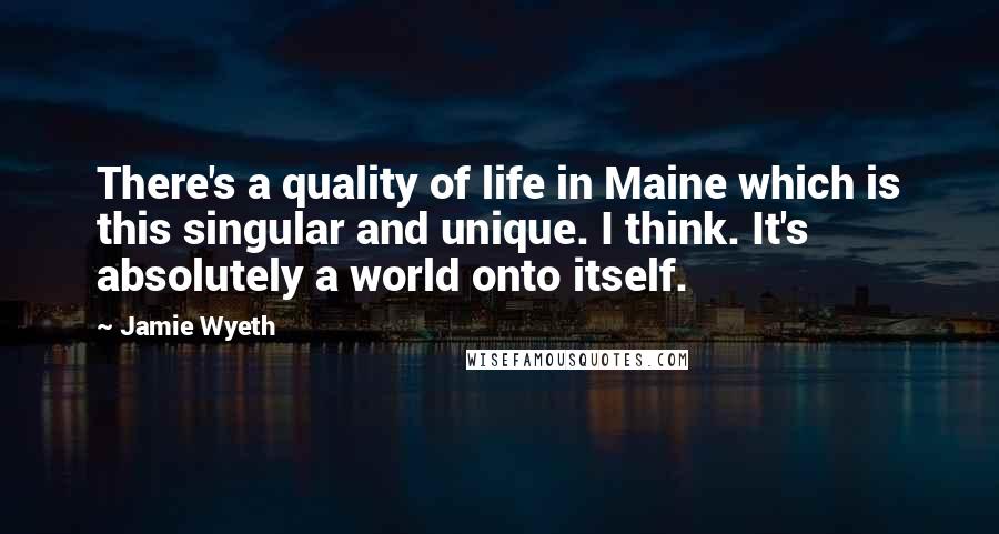 Jamie Wyeth quotes: There's a quality of life in Maine which is this singular and unique. I think. It's absolutely a world onto itself.