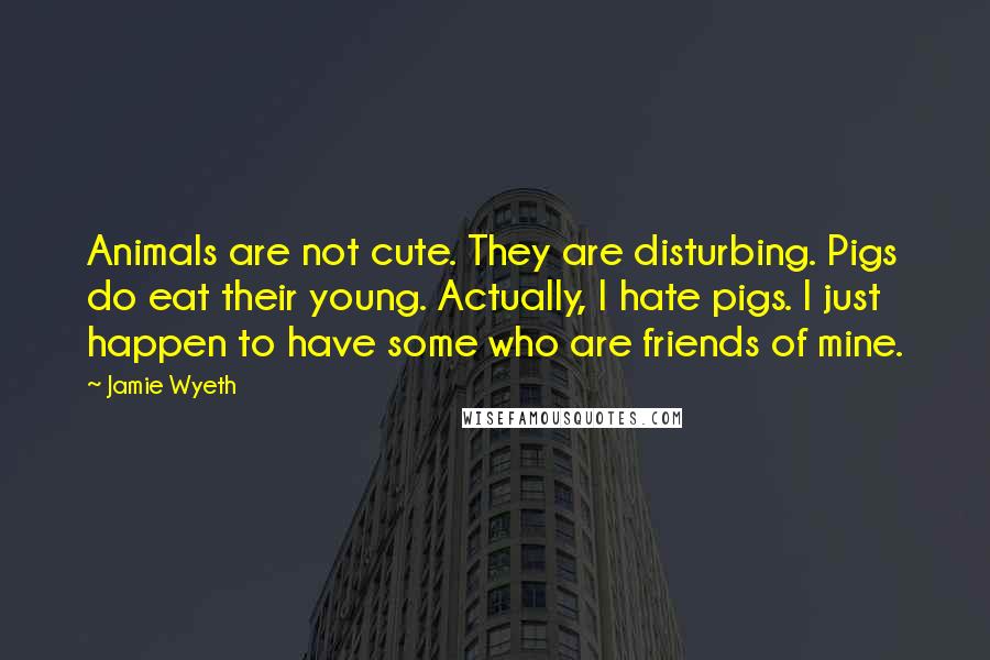 Jamie Wyeth quotes: Animals are not cute. They are disturbing. Pigs do eat their young. Actually, I hate pigs. I just happen to have some who are friends of mine.