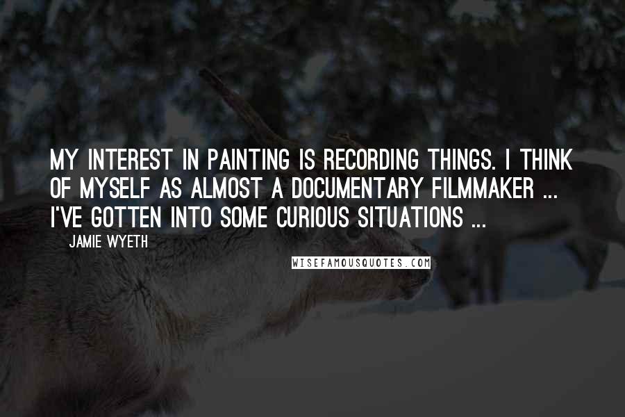 Jamie Wyeth quotes: My interest in painting is recording things. I think of myself as almost a documentary filmmaker ... I've gotten into some curious situations ...