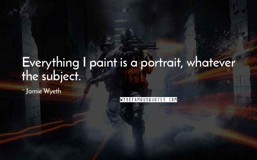 Jamie Wyeth quotes: Everything I paint is a portrait, whatever the subject.