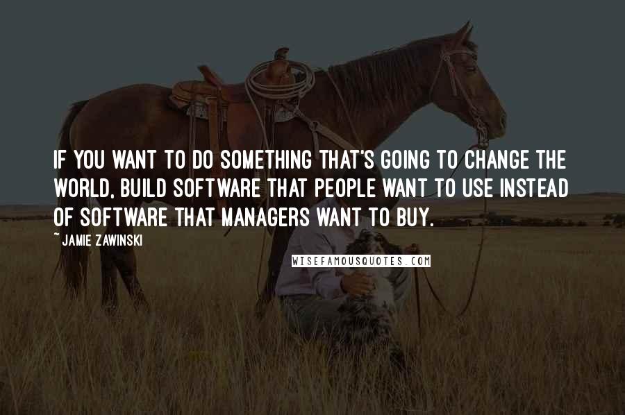 Jamie Zawinski quotes: If you want to do something that's going to change the world, build software that people want to use instead of software that managers want to buy.