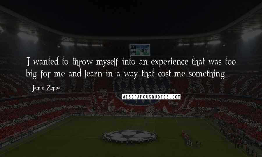 Jamie Zeppa quotes: I wanted to throw myself into an experience that was too big for me and learn in a way that cost me something Jamie Zeppa quotes: I wanted to throw myself into an experience that was too big for me and learn in a way that cost me something