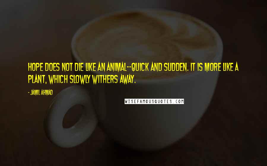 Jamil Ahmad quotes: Hope does not die like an animal--quick and sudden. It is more like a plant, which slowly withers away. Jamil Ahmad quotes: Hope does not die like an animal--quick and sudden. It is more like a plant, which slowly withers away.