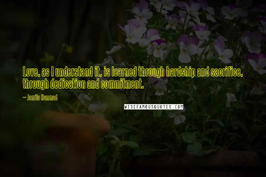 Jamila Hammad quotes: Love, as I understand it, is learned through hardship and sacrifice, through dedication and commitment.