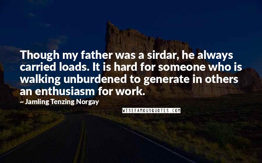 Jamling Tenzing Norgay quotes: Though my father was a sirdar, he always carried loads. It is hard for someone who is walking unburdened to generate in others an enthusiasm for work.