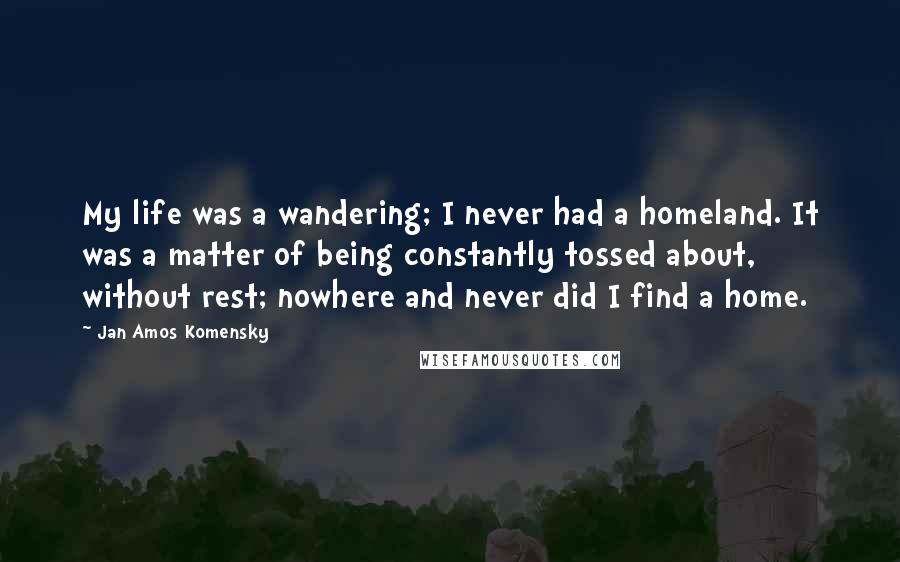 Jan Amos Komensky quotes: My life was a wandering; I never had a homeland. It was a matter of being constantly tossed about, without rest; nowhere and never did I find a home.