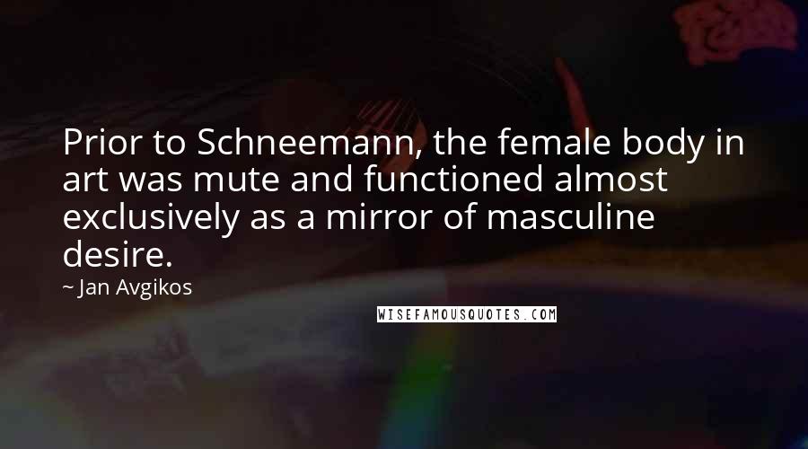 Jan Avgikos quotes: Prior to Schneemann, the female body in art was mute and functioned almost exclusively as a mirror of masculine desire.