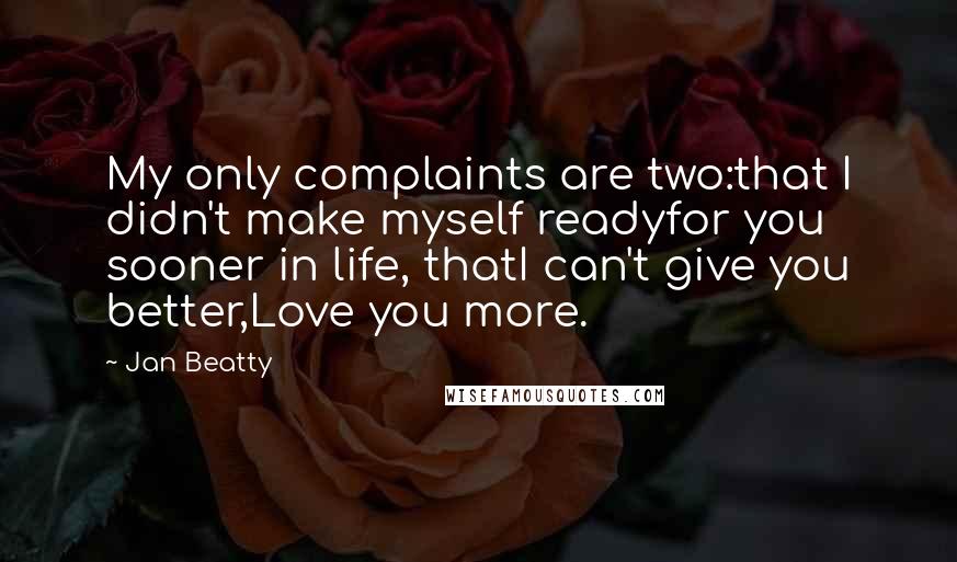 Jan Beatty quotes: My only complaints are two:that I didn't make myself readyfor you sooner in life, thatI can't give you better,Love you more. Jan Beatty quotes: My only complaints are two:that I didn't make myself readyfor you sooner in life, thatI can't give you better,Love you more.