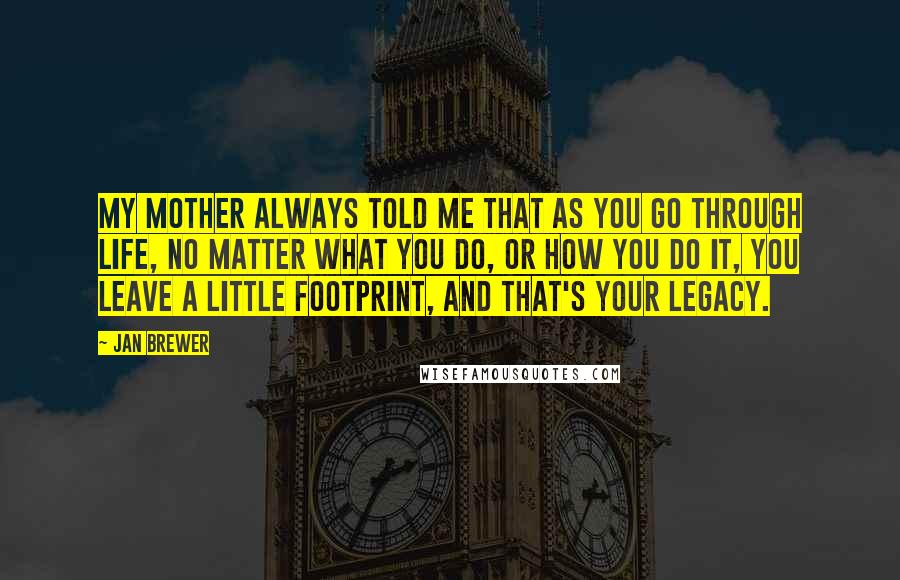 Jan Brewer quotes: My mother always told me that as you go through life, no matter what you do, or how you do it, you leave a little footprint, and that's your legacy. Jan Brewer quotes: My mother always told me that as you go through life, no matter what you do, or how you do it, you leave a little footprint, and that's your legacy.