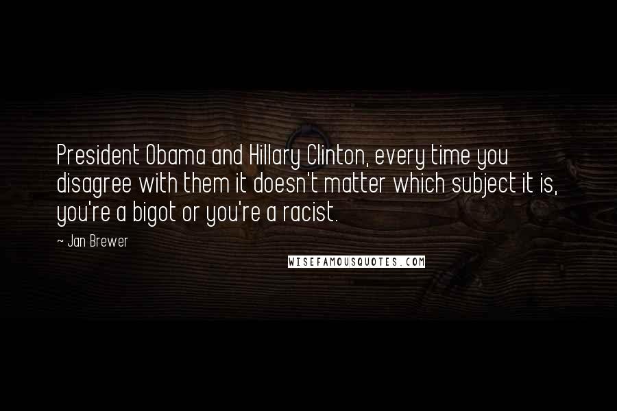 Jan Brewer quotes: President Obama and Hillary Clinton, every time you disagree with them it doesn't matter which subject it is, you're a bigot or you're a racist. Jan Brewer quotes: President Obama and Hillary Clinton, every time you disagree with them it doesn't matter which subject it is, you're a bigot or you're a racist.